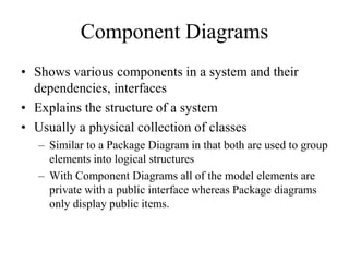 Component Diagrams
• Shows various components in a system and their
dependencies, interfaces
• Explains the structure of a system
• Usually a physical collection of classes
– Similar to a Package Diagram in that both are used to group
elements into logical structures
– With Component Diagrams all of the model elements are
private with a public interface whereas Package diagrams
only display public items.
 
