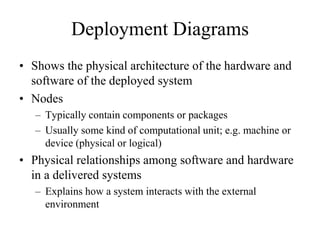 Deployment Diagrams
• Shows the physical architecture of the hardware and
software of the deployed system
• Nodes
– Typically contain components or packages
– Usually some kind of computational unit; e.g. machine or
device (physical or logical)
• Physical relationships among software and hardware
in a delivered systems
– Explains how a system interacts with the external
environment
 