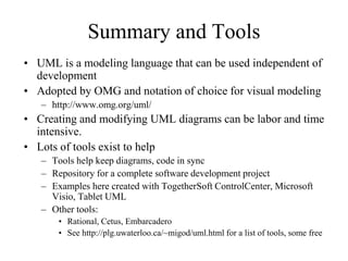 Summary and Tools
• UML is a modeling language that can be used independent of
development
• Adopted by OMG and notation of choice for visual modeling
– http://www.omg.org/uml/
• Creating and modifying UML diagrams can be labor and time
intensive.
• Lots of tools exist to help
– Tools help keep diagrams, code in sync
– Repository for a complete software development project
– Examples here created with TogetherSoft ControlCenter, Microsoft
Visio, Tablet UML
– Other tools:
• Rational, Cetus, Embarcadero
• See http://plg.uwaterloo.ca/~migod/uml.html for a list of tools, some free
 