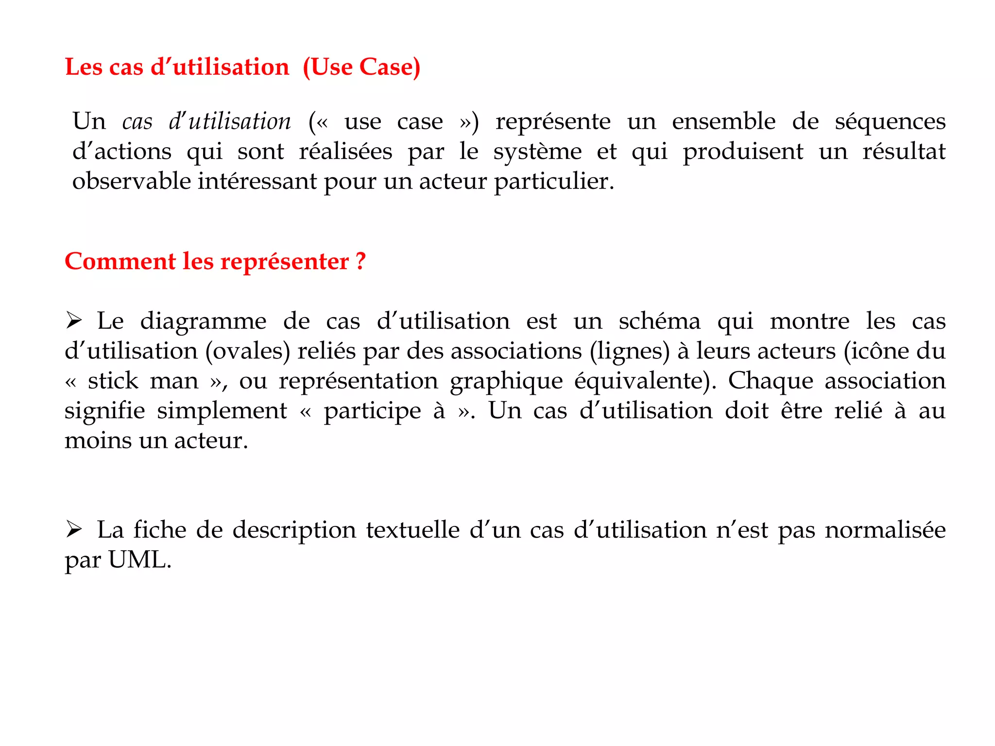 Comment les représenter ?
 Le diagramme de cas d’utilisation est un schéma qui montre les cas
d’utilisation (ovales) reliés par des associations (lignes) à leurs acteurs (icône du
« stick man », ou représentation graphique équivalente). Chaque association
signifie simplement « participe à ». Un cas d’utilisation doit être relié à au
moins un acteur.
 La fiche de description textuelle d’un cas d’utilisation n’est pas normalisée
par UML.
Les cas d’utilisation (Use Case)
Un cas d’utilisation (« use case ») représente un ensemble de séquences
d’actions qui sont réalisées par le système et qui produisent un résultat
observable intéressant pour un acteur particulier.
 