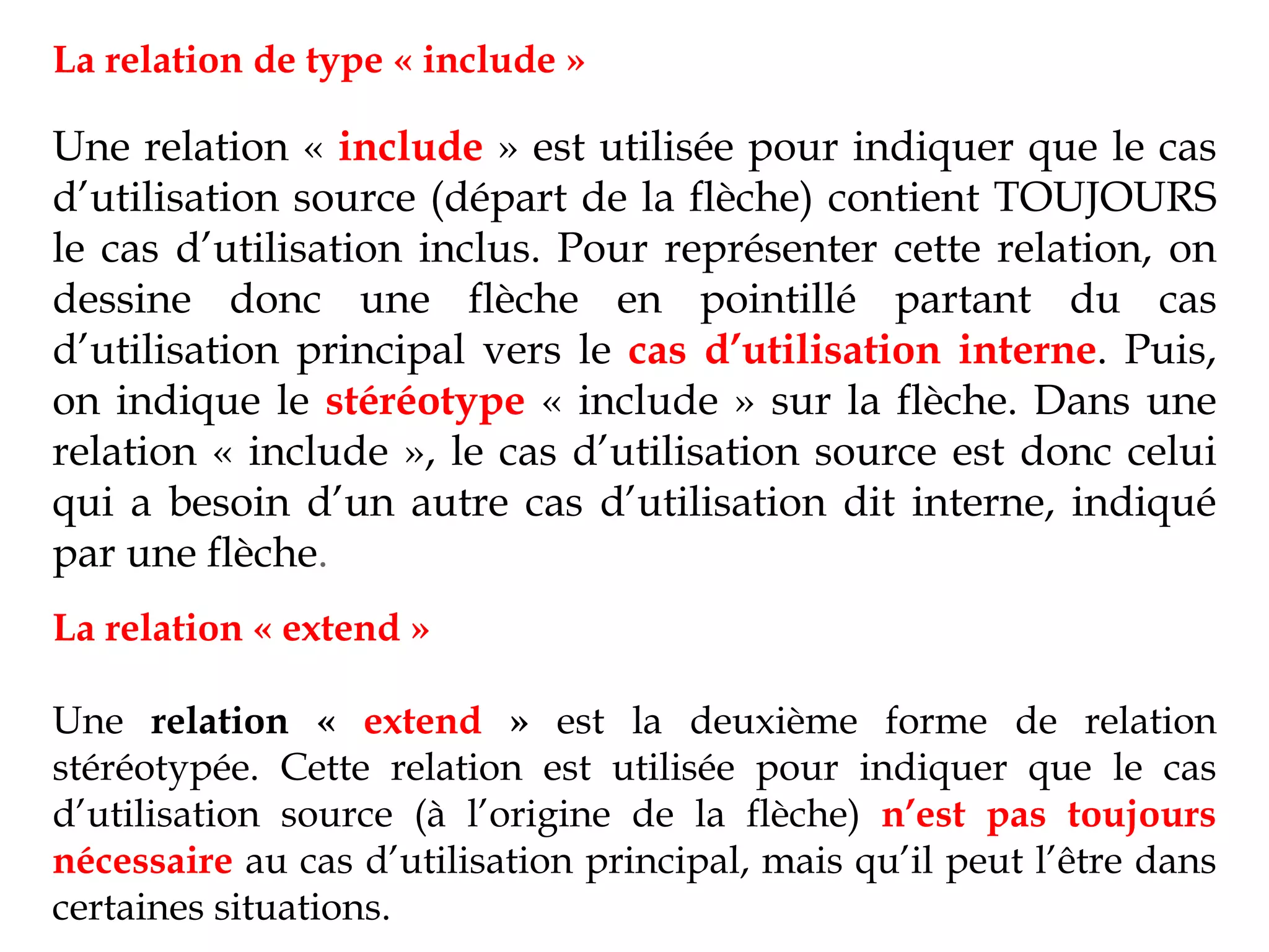 La relation de type « include »
Une relation « include » est utilisée pour indiquer que le cas
d’utilisation source (départ de la flèche) contient TOUJOURS
le cas d’utilisation inclus. Pour représenter cette relation, on
dessine donc une flèche en pointillé partant du cas
d’utilisation principal vers le cas d’utilisation interne. Puis,
on indique le stéréotype « include » sur la flèche. Dans une
relation « include », le cas d’utilisation source est donc celui
qui a besoin d’un autre cas d’utilisation dit interne, indiqué
par une flèche.
La relation « extend »
Une relation « extend » est la deuxième forme de relation
stéréotypée. Cette relation est utilisée pour indiquer que le cas
d’utilisation source (à l’origine de la flèche) n’est pas toujours
nécessaire au cas d’utilisation principal, mais qu’il peut l’être dans
certaines situations.
 