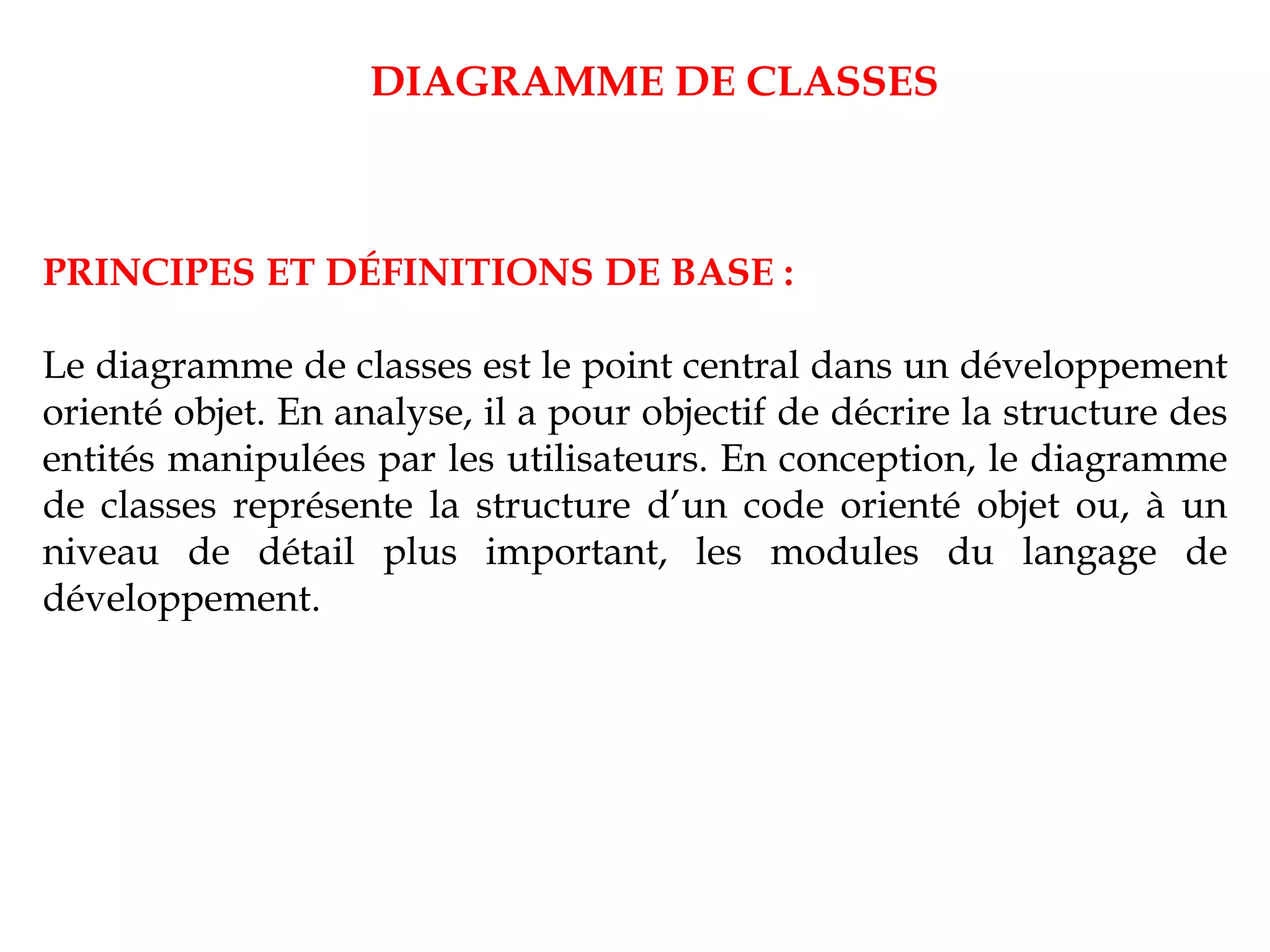PRINCIPES ET DÉFINITIONS DE BASE :
Le diagramme de classes est le point central dans un développement
orienté objet. En analyse, il a pour objectif de décrire la structure des
entités manipulées par les utilisateurs. En conception, le diagramme
de classes représente la structure d’un code orienté objet ou, à un
niveau de détail plus important, les modules du langage de
développement.
DIAGRAMME DE CLASSES
 