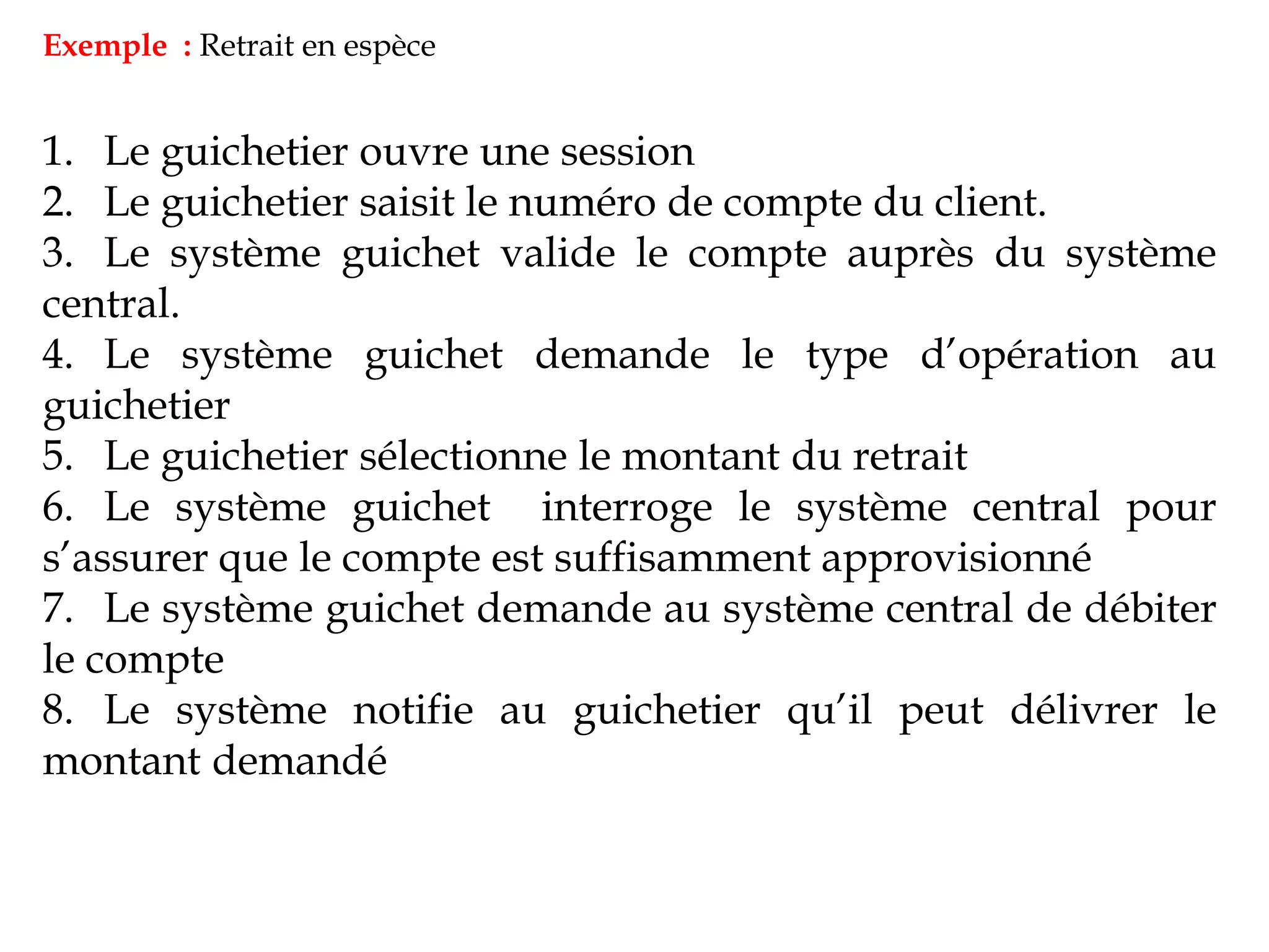 Exemple : Retrait en espèce
1. Le guichetier ouvre une session
2. Le guichetier saisit le numéro de compte du client.
3. Le système guichet valide le compte auprès du système
central.
4. Le système guichet demande le type d’opération au
guichetier
5. Le guichetier sélectionne le montant du retrait
6. Le système guichet interroge le système central pour
s’assurer que le compte est suffisamment approvisionné
7. Le système guichet demande au système central de débiter
le compte
8. Le système notifie au guichetier qu’il peut délivrer le
montant demandé
 