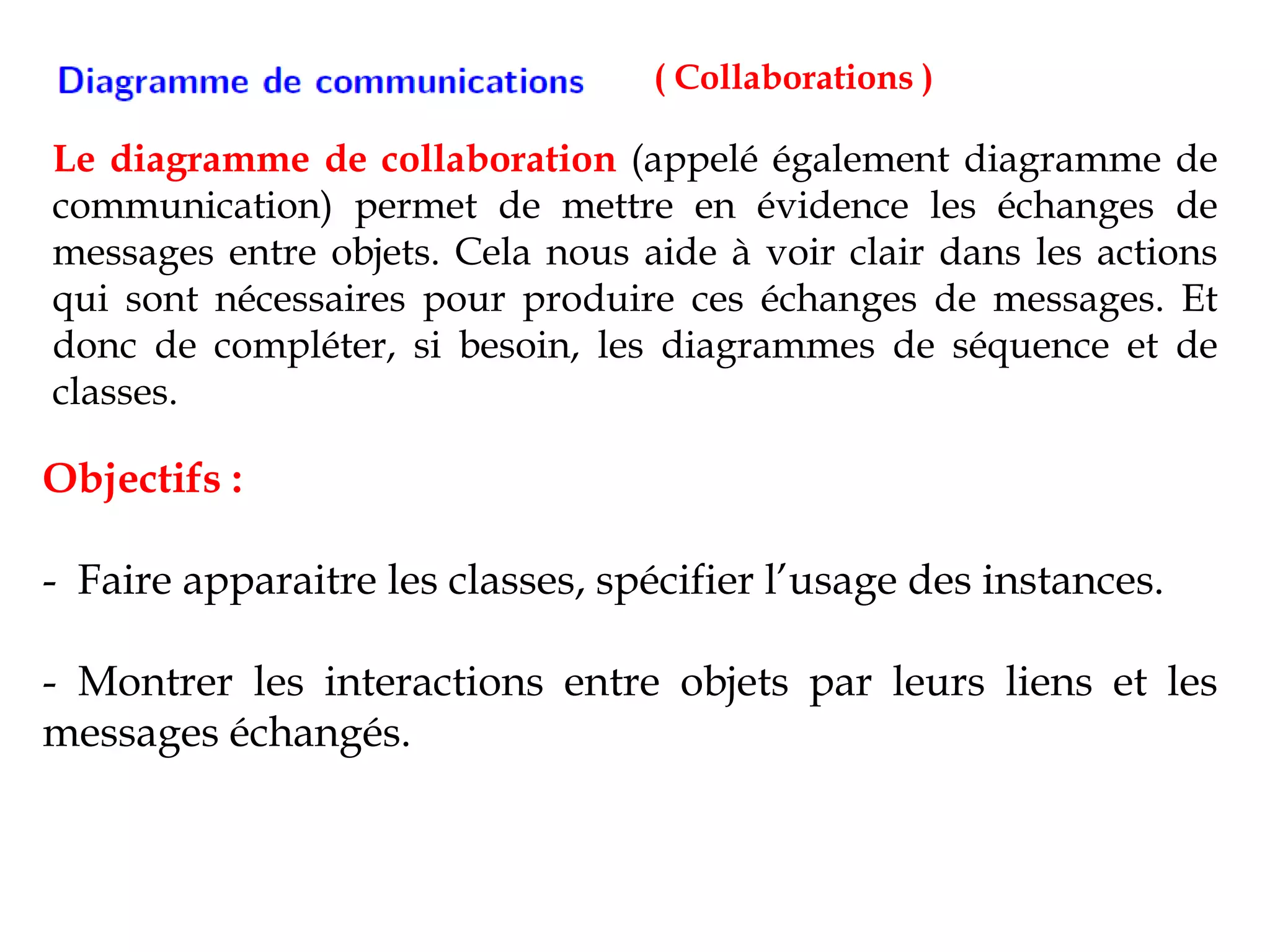 ( Collaborations )
Le diagramme de collaboration (appelé également diagramme de
communication) permet de mettre en évidence les échanges de
messages entre objets. Cela nous aide à voir clair dans les actions
qui sont nécessaires pour produire ces échanges de messages. Et
donc de compléter, si besoin, les diagrammes de séquence et de
classes.
Objectifs :
- Faire apparaitre les classes, spécifier l’usage des instances.
- Montrer les interactions entre objets par leurs liens et les
messages échangés.
 