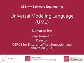 CSE 757 Software Engineering
Narrated by:
c e t COLLEGE OF
ENGINEERING
Department of
Computer Science and Engineering
C S E
Universal Modeling Language
(UML)
Rajiv Ramnath
Director
CERCS for EnterpriseTransformation and
Innovation (CETI)
 