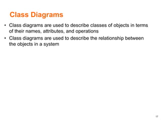 17
Class Diagrams
• Class diagrams are used to describe classes of objects in terms
of their names, attributes, and operations
• Class diagrams are used to describe the relationship between
the objects in a system
 
