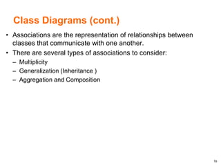 19
Class Diagrams (cont.)
• Associations are the representation of relationships between
classes that communicate with one another.
• There are several types of associations to consider:
– Multiplicity
– Generalization (Inheritance )
– Aggregation and Composition
 