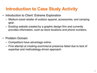 3
Introduction to Case Study Activity
• Introduction to Client: Extreme Exploration
– Medium-sized retailer of outdoor apparel, accessories, and camping
gear.
– Existing website created by a graphic design firm and currently
provides information, such as store locations and phone numbers.
• Problem Domain
– Competitors have advantage online.
– First attempt at creating ecommerce presence failed due to lack of
expertise and methodology-driven approach.
 