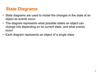 31
State Diagrams
• State diagrams are used to model the changes in the state of an
object as events occur.
• The diagram represents what possible states an object can
change into depending on its current state, and what events
occur
• Each diagram represents an object of a single class
 