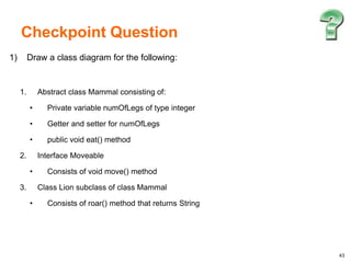 43
1) Draw a class diagram for the following:
1. Abstract class Mammal consisting of:
• Private variable numOfLegs of type integer
• Getter and setter for numOfLegs
• public void eat() method
2. Interface Moveable
• Consists of void move() method
3. Class Lion subclass of class Mammal
• Consists of roar() method that returns String
Checkpoint Question
 