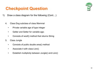 44
1) Draw a class diagram for the following (Cont…)
4. Class Dog subclass of class Mammal
• Private variable age of type integer
• Getter and Setter for variable age;
• Consists of woof() method that returns String
5. Class Jungle
• Consists of public double area() method
• Associate it with class Lion()
• Establish multiplicity between Jungle() and Lion()
Checkpoint Question
 
