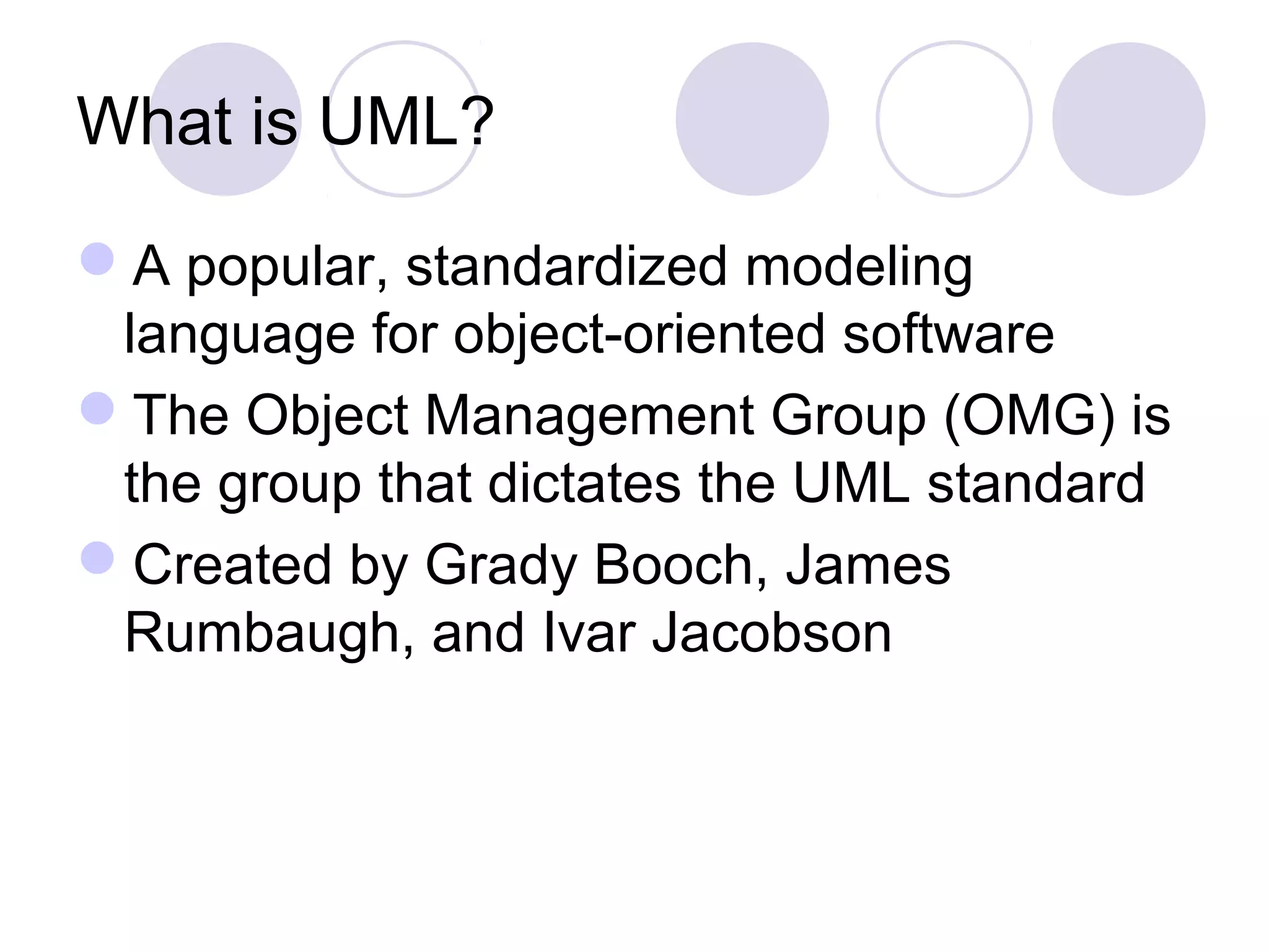 What is UML?
A popular, standardized modeling
language for object-oriented software
The Object Management Group (OMG) is
the group that dictates the UML standard
Created by Grady Booch, James
Rumbaugh, and Ivar Jacobson
 
