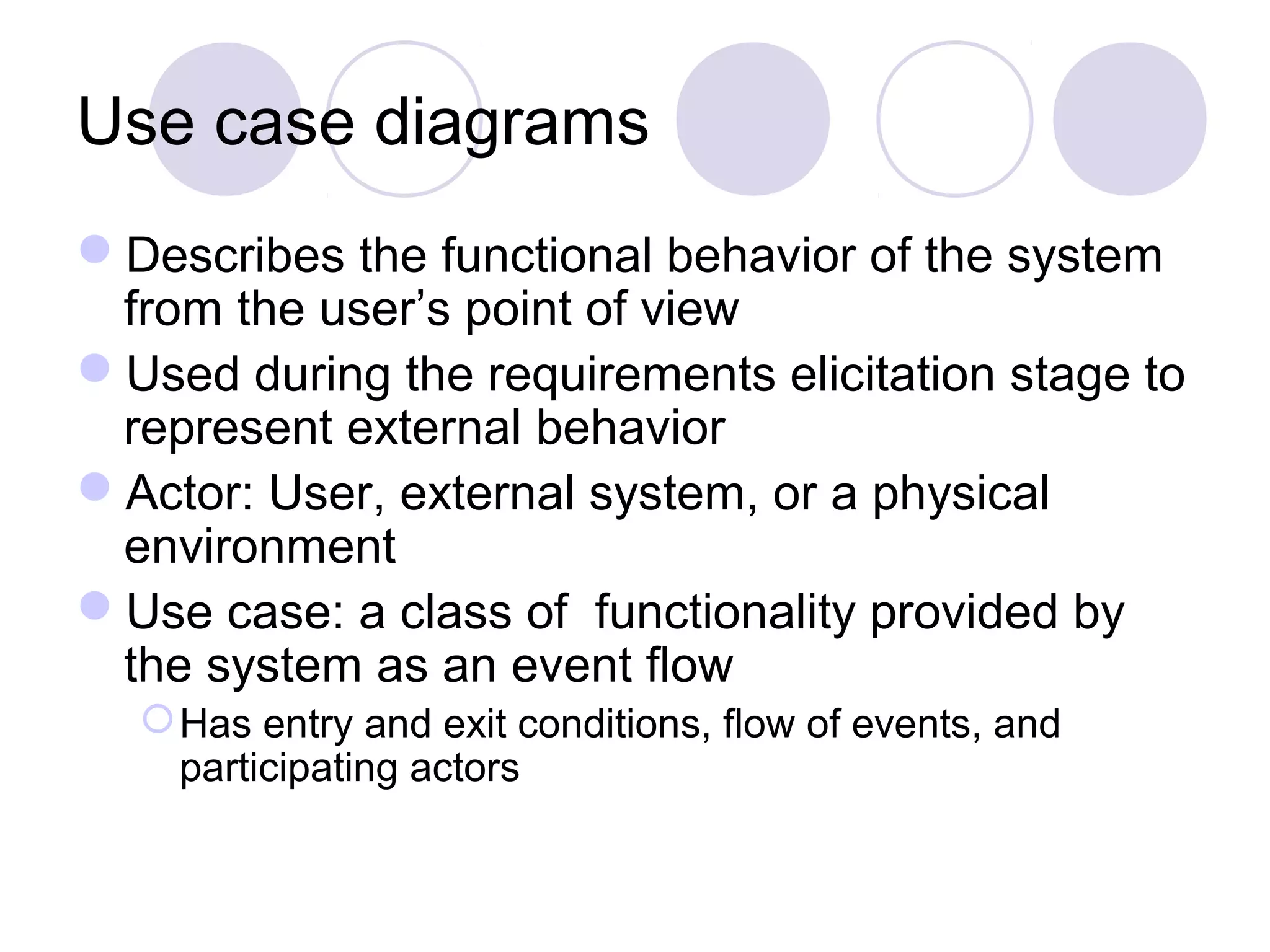 Use case diagrams
Describes the functional behavior of the system
from the user’s point of view
Used during the requirements elicitation stage to
represent external behavior
Actor: User, external system, or a physical
environment
Use case: a class of functionality provided by
the system as an event flow
Has entry and exit conditions, flow of events, and
participating actors
 