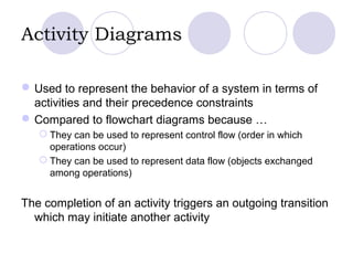 Activity Diagrams
Used to represent the behavior of a system in terms of
activities and their precedence constraints
Compared to flowchart diagrams because …
 They can be used to represent control flow (order in which
operations occur)
 They can be used to represent data flow (objects exchanged
among operations)
The completion of an activity triggers an outgoing transition
which may initiate another activity
 