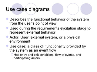 Use case diagrams
Describes the functional behavior of the system
from the user’s point of view
Used during the requirements elicitation stage to
represent external behavior
Actor: User, external system, or a physical
environment
Use case: a class of functionality provided by
the system as an event flow
Has entry and exit conditions, flow of events, and
participating actors
 