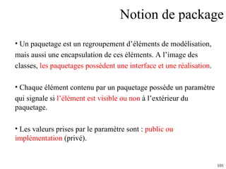 Notion de package Un paquetage est un regroupement d’éléments de modélisation,  mais aussi une encapsulation de ces éléments. A l’image des  classes,  les paquetages possèdent une interface et une réalisation .  Chaque élément contenu par un paquetage possède un paramètre  qui signale si  l’élément est visible ou non  à l’extérieur du paquetage.  Les valeurs prises par le paramètre sont :  public ou implémentation  (privé). 