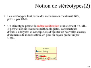 Notion de stéréotypes(2) Les stéréotypes font partie des mécanismes d’extensibilités, prévus par UML. Un stéréotype permet la  métaclassification  d’un élément d’UML. Il permet aux utilisateurs (méthodologistes, constructeurs d’outils, analystes et concepteurs) d’ajouter de nouvelles classes d’él é ments de modélisation, en plus du noyau prédéfini par UML .  