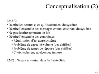 Conceptualisation (2) Les UC : Décrire les acteurs et ce qu’ils attendent du système Décrire l’ensemble des messages entrant et sortant du système Ne pas décrire comment on fait Décrire l’ensemble des contraintes Réutilisation d’un autre système Problème de capacité-volume (des chiffres) Problème de temps de réponse (des chiffres) Choix technique quelconque imposé RMQ : Ne pas se vautrer dans la PatateOide 
