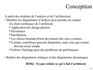 Conception A partir des résultats de l’analyse et de l’architecture: Modifier les diagrammes d’analyse pour prendre en compte les choix techniques de l’architecte Application des design patterns Persistance Distribution Les classes boundaryForm deviennent des sous systèmes Certains contrôleurs peuvent disparaître, mais ceux qui restent  doivent rester simple Utiliser l’héritage pour des problèmes de performance Refaire des diagrammes statiques et des diagrammes dynamiques RMQ : Ne pas refaire ce qu’a fait l’architecte 