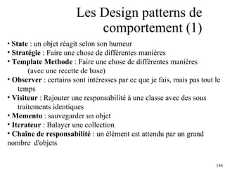 Les Design patterns de comportement (1) State  : un objet réagit selon son humeur Stratégie  : Faire une chose de différentes manières Template Methode  : Faire une chose de différentes manières  (avec une recette de base) Observer  : certains sont intéresses par ce que je fais, mais pas tout le  temps Visiteur  : Rajouter une responsabilité à une classe avec des sous  traitements identiques Memento  :  sauvegarder un objet Iterateur  : Balayer une collection Chaîne de responsabilité  : un élément est attendu par un grand  nombre  d'objets  