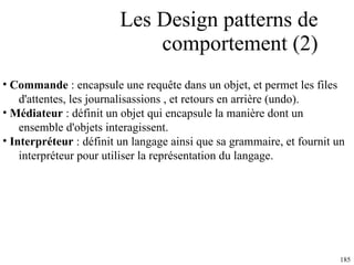Les Design patterns de comportement (2) Commande  : encapsule une requête dans un objet, et permet les files  d'attentes, les journalisassions , et retours en arrière (undo).  Médiateur  : définit un objet qui encapsule la manière dont un  ensemble d'objets interagissent.  Interpréteur  : définit un langage ainsi que sa grammaire, et fournit un  interpréteur pour utiliser la représentation du langage.  