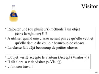 Visitor Rajouter une (ou plusieurs) méthode à un objet  (sans la rajouter) !!!! A utiliser quand une classe ne sait pas ce qu’elle veut et  qu’elle risque de vouloir beaucoup de choses. La classe fait déjà beaucoup de petites choses L'objet  visité accepte le visiteur (Accept (Visitor v))  Il dit alors  à v de visiter (v.Visit()) v fait son travail 