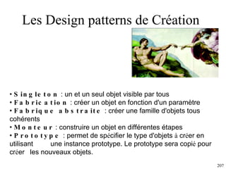 Les Design patterns de Création  Singleton  : un et un seul objet visible par tous Fabrication  : créer un objet en fonction d'un paramètre Fabrique abstraite  : créer une famille d'objets tous cohérents Monteur  : construire un objet en différentes étapes  Prototype  :  permet de sp é cifier le type d'objets  à  cr é er en utilisant  une instance prototype. Le prototype sera copi é  pour cr é er  les nouveaux objets.  