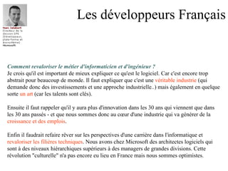 Les développeurs Français Comment revaloriser le métier d'informaticien et d'ingénieur ? Je crois qu'il est important de mieux expliquer ce qu'est le logiciel. Car c'est encore trop  abstrait pour beaucoup de monde. Il faut expliquer que c'est une  véritable industrie  (qui  demande donc des investissements et une approche industrielle..) mais également en quelque  sorte  un art  (car les talents sont clés). Ensuite il faut rappeler qu'il y aura plus d'innovation dans les 30 ans qui viennent que dans  les 30 ans passés - et que nous sommes donc au cœur d'une industrie qui va générer de la  croissance et des emplois . Enfin il faudrait refaire rêver sur les perspectives d'une carrière dans l'informatique et  revaloriser les filières techniques . Nous avons chez Microsoft des architectes logiciels qui  sont à des niveaux hiérarchiques supérieurs à des managers de grandes divisions. Cette  révolution "culturelle" n'a pas encore eu lieu en France mais nous sommes optimistes.  