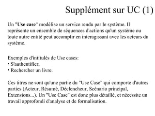 Supplément sur UC (1) Un " Use case " modélise un service rendu par le système. Il  représente un ensemble de séquences d'actions qu'un système ou  toute autre entité peut accomplir en interagissant avec les acteurs du  système.  Exemples d'intitulés de Use cases:  S'authentifier,  Rechercher un livre.  Ces titres ne sont qu'une partie du "Use Case" qui comporte d'autres  parties (Acteur, Résumé, Déclencheur, Scénario principal,  Extensions...). Un "Use Case" est donc plus détaillé, et nécessite un  travail approfondi d'analyse et de formalisation.  