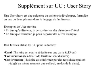 Supplément sur UC : User Story Une User Story est une exigence du système à développer, formulée  en une ou deux phrases dans le langage de l'utilisateur.  Exemples de User stories:  En tant qu'utilisateur, je peux réserver des chambres d'hôtel En tant que recruteur, je peux déposer des offres d'emploi.  Ron Jeffries utilise les 3 C pour la décrire:  Card  (l'histoire est courte et écrite sur une carte 8x13 cm) Conversation  (les détails de l'histoire sont discutés) Confirmation  (l'histoire est confirmée par des tests d'acceptation  rédigés au même moment que celle-ci, au dos de la carte). 