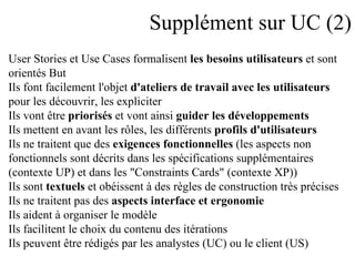 Supplément sur UC (2) User Stories et Use Cases formalisent  les besoins utilisateurs  et sont  orientés But Ils font facilement l'objet  d'ateliers de travail avec les utilisateurs   pour les découvrir, les expliciter Ils vont être  priorisés  et vont ainsi  guider les développements Ils mettent en avant les rôles, les différents  profils d'utilisateurs Ils ne traitent que des  exigences fonctionnelles  (les aspects non  fonctionnels sont décrits dans les spécifications supplémentaires (contexte UP) et dans les "Constraints Cards" (contexte XP)) Ils sont  textuels  et obéissent à des règles de construction très précises  Ils ne traitent pas des  aspects interface et ergonomie Ils aident à organiser le modèle Ils facilitent le choix du contenu des itérations Ils peuvent être rédigés par les analystes (UC) ou le client (US) 