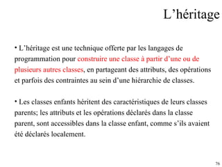 L’héritage L’héritage est une technique offerte par les langages de  programmation pour  construire une classe à partir d’une ou de  plusieurs autres classes , en partageant des attributs, des opérations  et parfois des contraintes au sein d’une hiérarchie de classes.  Les classes enfants héritent des caractéristiques de leurs classes  parents; les attributs et les opérations déclarés dans la classe  parent, sont accessibles dans la classe enfant, comme s’ils avaient  été déclarés localement. 