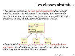 Les classes abstraites Les classes abstraites  ne sont pas instantiables  directement; elles ne donnent pas naissance à des objets, mais servent de spécifications plus générale s  -de type- pour manipuler les objets instances (d’une) ou plusieurs de leurs sous-classes. La propriété  abstraite peut également être appliquée à une opération  afin  d’indiquer que le corps de l’opération doit être défini explicitement dans les sous-classes. [ PAM-00 p146 ] 