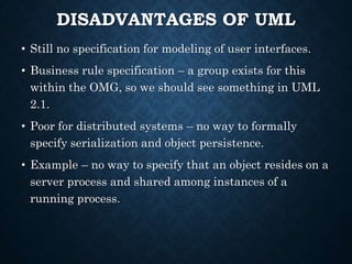 DISADVANTAGES OF UML
• Still no specification for modeling of user interfaces.
• Business rule specification – a group exists for this
within the OMG, so we should see something in UML
2.1.
• Poor for distributed systems – no way to formally
specify serialization and object persistence.
• Example – no way to specify that an object resides on a
server process and shared among instances of a
running process.
 
