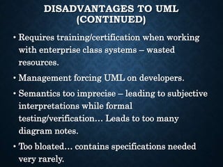 DISADVANTAGES TO UML
(CONTINUED)
• Requires training/certification when working
with enterprise class systems – wasted
resources.
• Management forcing UML on developers.
• Semantics too imprecise – leading to subjective
interpretations while formal
testing/verification… Leads to too many
diagram notes.
• Too bloated… contains specifications needed
very rarely.
 