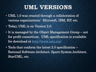 UML VERSIONS
• UML 1.0 was created through a collaboration of
various organizations: Microsoft, IBM, HP, etc.
• Today, UML is on Version 2.0.
• It is managed by the Object Management Group – not
for profit consortium. UML specification is available
for download at http://www.uml.org/
• Tools that conform the latest 2.0 specification –
Rational Software Architect, Sparx System Architect,
StarUML, etc.
 