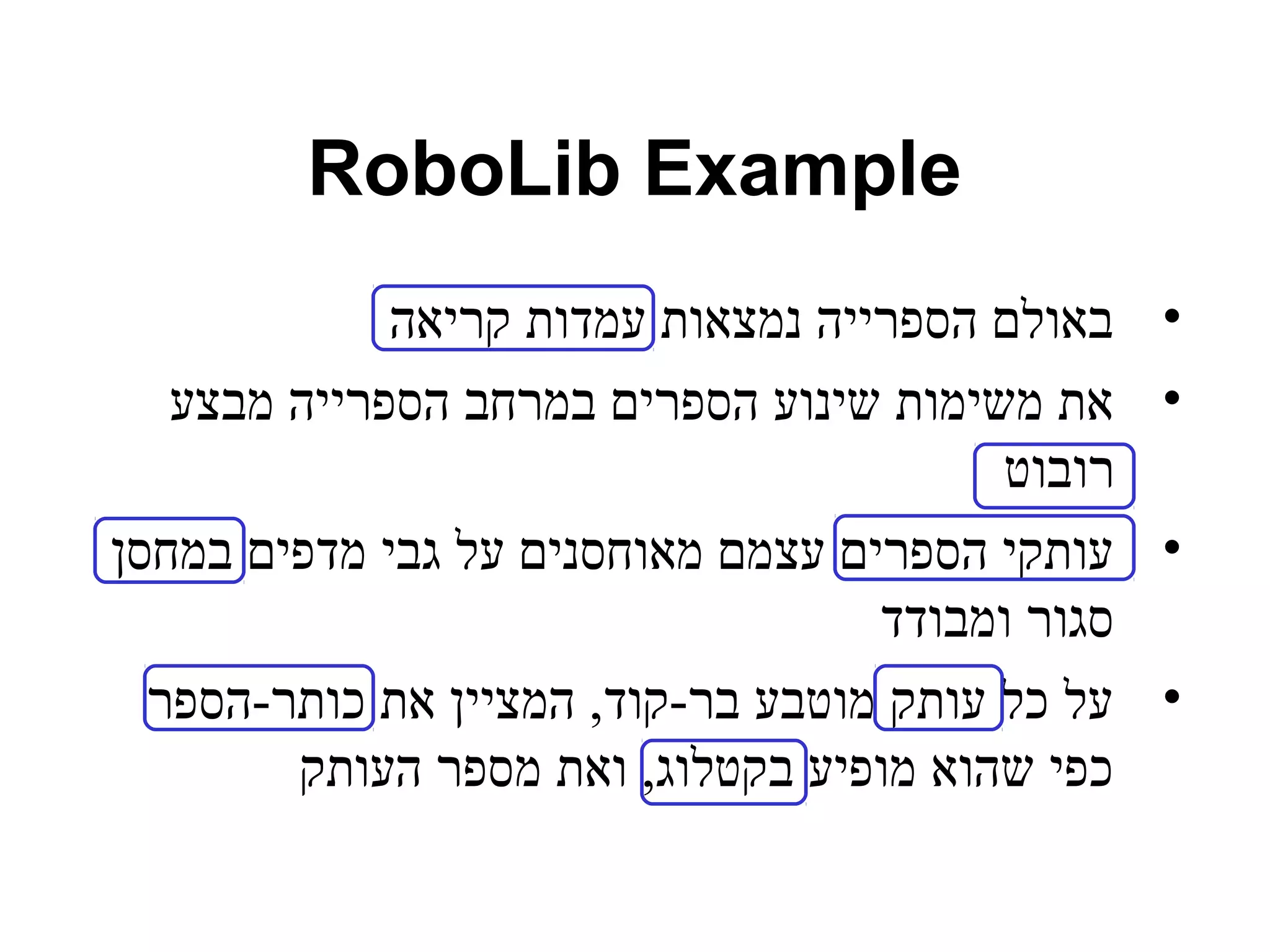 RoboLib Example 
• באולם הספרייה נמצאות עמדות קריאה 
• את משימות שינוע הספרים במרחב הספרייה מבצע 
רובוט 
• עותקי הספרים עצמם מאוחסנים על גבי מדפים במחסן 
סגור ומבודד 
• על כל עותק מוטבע בר-קוד, המציין את כותר-הספר 
כפי שהוא מופיע בקטלוג, ואת מספר העותק 
 