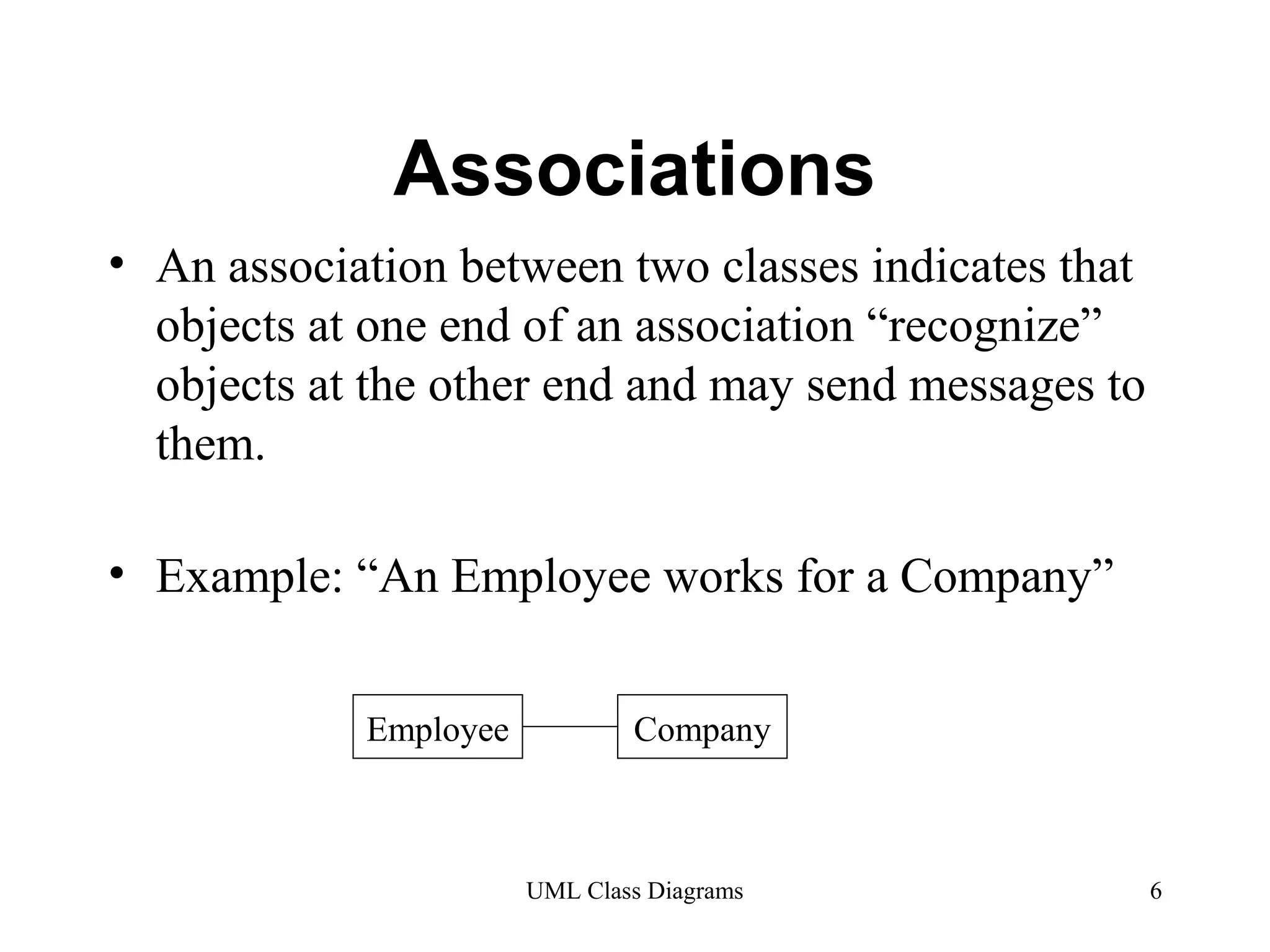 Associations 
• An association between two classes indicates that 
objects at one end of an association “recognize” 
objects at the other end and may send messages to 
them. 
• Example: “An Employee works for a Company” 
Employee Company 
UML Class Diagrams 6 
 