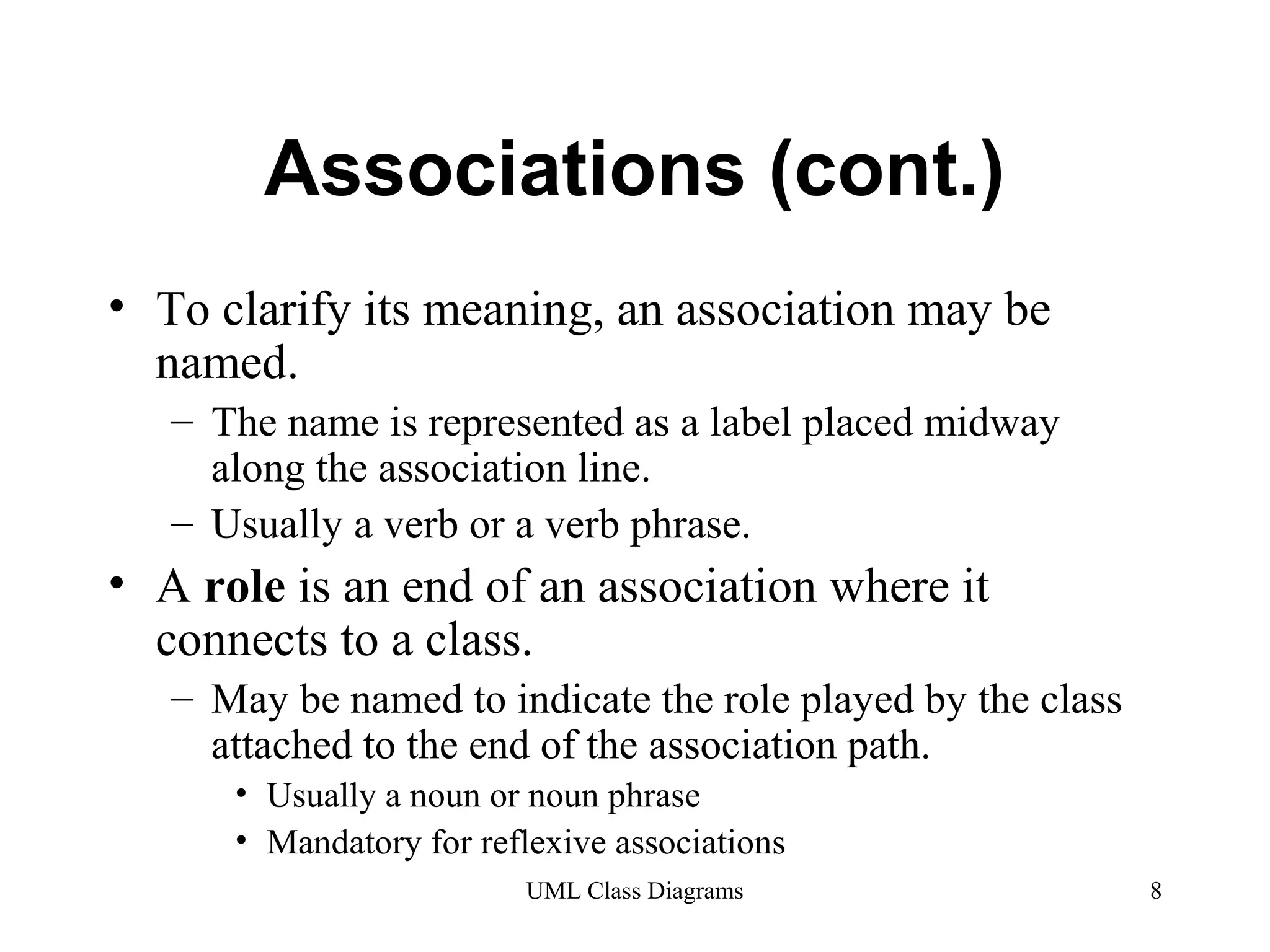 Associations (cont.) 
• To clarify its meaning, an association may be 
named. 
– The name is represented as a label placed midway 
along the association line. 
– Usually a verb or a verb phrase. 
• A role is an end of an association where it 
connects to a class. 
– May be named to indicate the role played by the class 
attached to the end of the association path. 
• Usually a noun or noun phrase 
• Mandatory for reflexive associations 
UML Class Diagrams 8 
 
