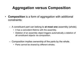Aggregation versus Composition
• Composition is a form of aggregation with additional
constraints:
– A constituent part can belong to at most one assembly (whole).
• it has a coincident lifetime with the assembly.
• Deletion of an assembly object triggers automatically a deletion of
all constituent objects via composition.
– Composition implies ownership of the parts by the whole.
• Parts cannot be shared by different wholes.
 