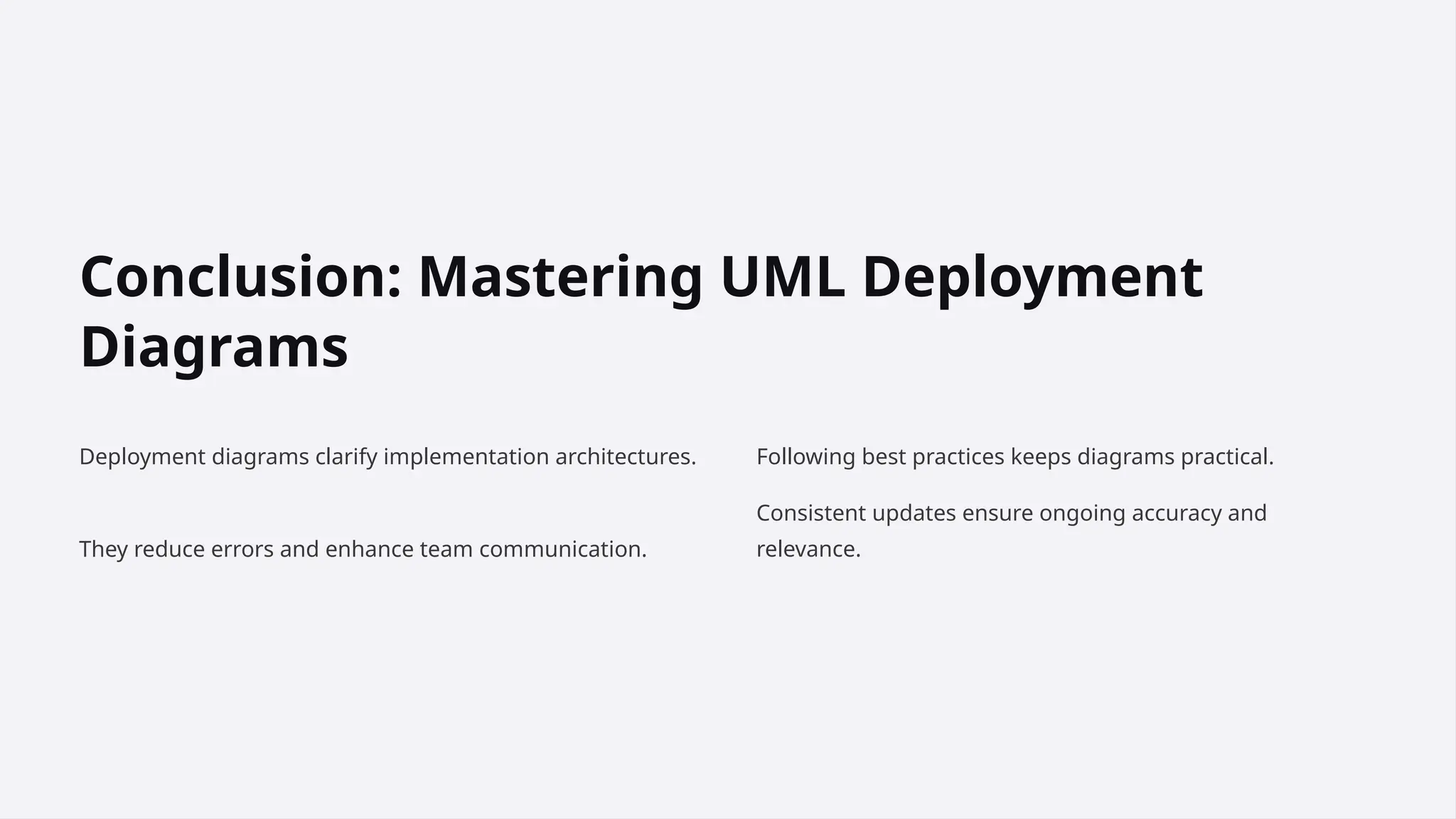 Conclusion: Mastering UML Deployment
Diagrams
Deployment diagrams clarify implementation architectures.
They reduce errors and enhance team communication.
Following best practices keeps diagrams practical.
Consistent updates ensure ongoing accuracy and
relevance.
 