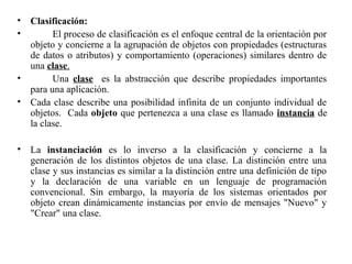 • Clasificación:
• El proceso de clasificación es el enfoque central de la orientación por
objeto y concierne a la agrupación de objetos con propiedades (estructuras
de datos o atributos) y comportamiento (operaciones) similares dentro de
una clase.
• Una clase es la abstracción que describe propiedades importantes
para una aplicación.
• Cada clase describe una posibilidad infinita de un conjunto individual de
objetos. Cada objeto que pertenezca a una clase es llamado instancia de
la clase.
• La instanciación es lo inverso a la clasificación y concierne a la
generación de los distintos objetos de una clase. La distinción entre una
clase y sus instancias es similar a la distinción entre una definición de tipo
y la declaración de una variable en un lenguaje de programación
convencional. Sin embargo, la mayoría de los sistemas orientados por
objeto crean dinámicamente instancias por envío de mensajes "Nuevo" y
"Crear" una clase.
 