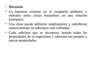 • Herencia
• La herencia consiste en el compartir atributos y
métodos entre clases basándose en una relación
jerárquica.
• Una clase puede definirse ampliamente y redefinirse
sucesivamente en subclases más refinadas.
• Cada subclase que se incorpora, hereda todas las
propiedades de su superclase y adiciona sus propias y
únicas propiedades.
 