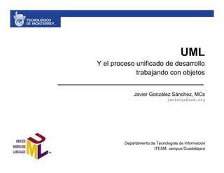 UML
Y el proceso unificado de desarrollo
             trabajando con objetos


             Javier González Sánchez, MCs
                               javiergs@acm.org




         Departamento de Tecnologías de Información
                        ITESM, campus Guadalajara
 
