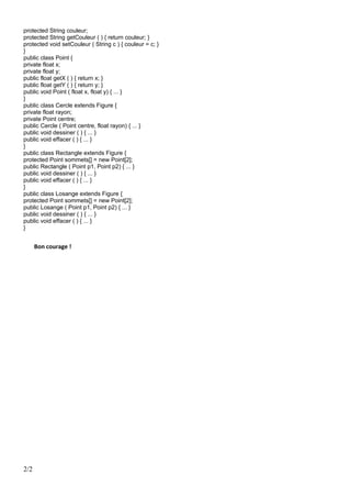 protected String couleur;
protected String getCouleur ( ) { return couleur; }
protected void setCouleur ( String c ) { couleur = c; }
}
public class Point {
private float x;
private float y;
public float getX ( ) { return x; }
public float getY ( ) { return y; }
public void Point ( float x, float y) { ... }
}
public class Cercle extends Figure {
private float rayon;
private Point centre;
public Cercle ( Point centre, float rayon) { ... }
public void dessiner ( ) { ... }
public void effacer ( ) { ... }
}
public class Rectangle extends Figure {
protected Point sommets[] = new Point[2];
public Rectangle ( Point p1, Point p2) { ... }
public void dessiner ( ) { ... }
public void effacer ( ) { ... }
}
public class Losange extends Figure {
protected Point sommets[] = new Point[2];
public Losange ( Point p1, Point p2) { ... }
public void dessiner ( ) { ... }
public void effacer ( ) { ... }
}
Bon courage !
2/2
 