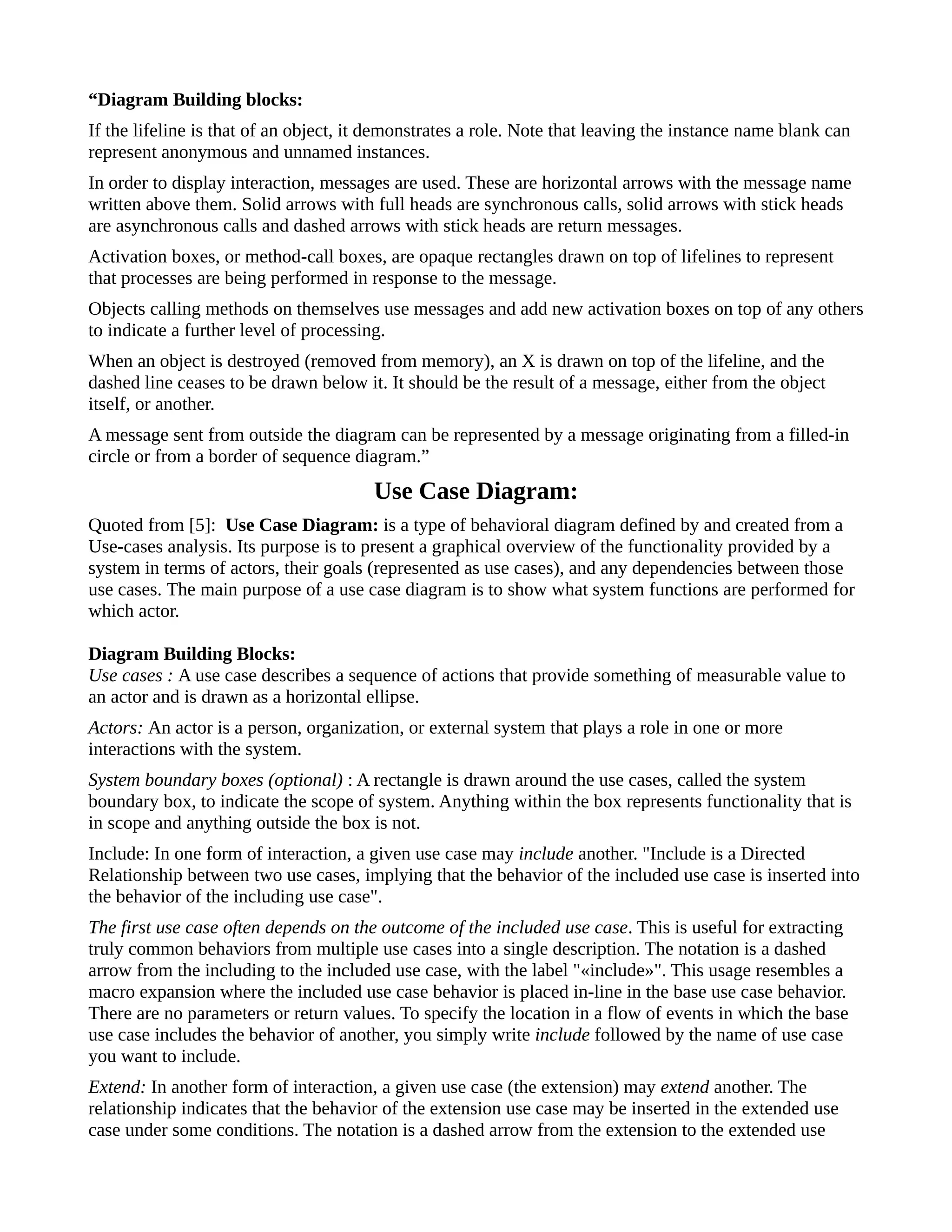“Diagram Building blocks:
If the lifeline is that of an object, it demonstrates a role. Note that leaving the instance name blank can
represent anonymous and unnamed instances.
In order to display interaction, messages are used. These are horizontal arrows with the message name
written above them. Solid arrows with full heads are synchronous calls, solid arrows with stick heads
are asynchronous calls and dashed arrows with stick heads are return messages.
Activation boxes, or method-call boxes, are opaque rectangles drawn on top of lifelines to represent
that processes are being performed in response to the message.
Objects calling methods on themselves use messages and add new activation boxes on top of any others
to indicate a further level of processing.
When an object is destroyed (removed from memory), an X is drawn on top of the lifeline, and the
dashed line ceases to be drawn below it. It should be the result of a message, either from the object
itself, or another.
A message sent from outside the diagram can be represented by a message originating from a filled-in
circle or from a border of sequence diagram.”
Use Case Diagram:
Quoted from [5]: Use Case Diagram: is a type of behavioral diagram defined by and created from a
Use-cases analysis. Its purpose is to present a graphical overview of the functionality provided by a
system in terms of actors, their goals (represented as use cases), and any dependencies between those
use cases. The main purpose of a use case diagram is to show what system functions are performed for
which actor.
Diagram Building Blocks:
Use cases : A use case describes a sequence of actions that provide something of measurable value to
an actor and is drawn as a horizontal ellipse.
Actors: An actor is a person, organization, or external system that plays a role in one or more
interactions with the system.
System boundary boxes (optional) : A rectangle is drawn around the use cases, called the system
boundary box, to indicate the scope of system. Anything within the box represents functionality that is
in scope and anything outside the box is not.
Include: In one form of interaction, a given use case may include another. "Include is a Directed
Relationship between two use cases, implying that the behavior of the included use case is inserted into
the behavior of the including use case".
The first use case often depends on the outcome of the included use case. This is useful for extracting
truly common behaviors from multiple use cases into a single description. The notation is a dashed
arrow from the including to the included use case, with the label "«include»". This usage resembles a
macro expansion where the included use case behavior is placed in-line in the base use case behavior.
There are no parameters or return values. To specify the location in a flow of events in which the base
use case includes the behavior of another, you simply write include followed by the name of use case
you want to include.
Extend: In another form of interaction, a given use case (the extension) may extend another. The
relationship indicates that the behavior of the extension use case may be inserted in the extended use
case under some conditions. The notation is a dashed arrow from the extension to the extended use
 
