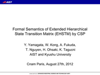 Formal Semantics of Extended Hierarchical
 State Transition Matrix (EHSTM) by CSP

      Y. Yamagata, W. Kong, A. Fukuda,
       T. Nguyen, H. Ohsaki, K. Tagucni
          AIST and Kyushu University

       Cnam Paris, August 27th, 2012
 