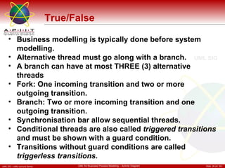 True/False Business modelling is typically done before system modelling. Alternative thread must go along with a branch. A branch can have at most THREE (3) alternative threads Fork: One incoming transition and two or more outgoing transition. Branch: Two or more incoming transition and one outgoing transition. Synchronisation bar allow sequential threads. Conditional threads are also called  triggered transitions  and must be shown with a guard condition.  Transitions without guard conditions are called  triggerless transitions .  