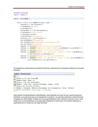 Ubaldo José Bonaparte
Si compilamos y ejecutamos el proyecto Personas, observaremos la siguiente salida por la consola
estándar.
Esta relación de generalización ejemplificada, esta diseñada de modo tal que cuando queremos
identificar a una persona que no es estudiante ni profesor, nos permite instanciar la clase Persona
y trabajar con dicho objeto. Puede ocurrir que generalicemos solo métodos comunes a dos o mas
clases con lo que tendríamos una superclase abstracta. En este caso no se podrá instanciar la
superclase sino a través de una clase derivada.
 