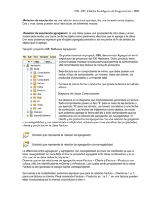 UTN - FRT, Cátedra Paradigmas de Programación - 2012
-Relación de asociación: es una relación estructural que describe una conexión entre objetos.
Dos o más clases pueden estar asociadas de diferentes modos:
-Relación de asociación agregación: si una clase posee una propiedad de otra clase y al ser
instanciada recibe una copia de dicho objeto como parámetro, decimos que lo agrega a la clase.
Con esto podemos expresar que el objeto agregado persiste si se encuentra el fin de ámbito del
objeto que lo agrego.
Ejemplo: proyecto UML Netbeans Agregacion
Se puede observar el proyecto UML denominado Agregacion en el
explorador de proyectos del IDE Netbeans. Dicho proyecto tiene
como finalidad modelar el subsistema que permite la conformación
del comprobante tipo factura de venta de productos.
Toda factura es un comprobante de venta, que debe poseer una
fecha, el tipo de comprobante, un número, datos del cliente, los
productos involucrados y un importe total.
En base al precio de los n productos que posee la factura se calcula
el total.
Diagrama de clases Comprobantes
Se observa en el diagrama que Comprobantes generaliza a Factura.
Todo comprobante posee un tipo ―F‖ para el caso de las facturas y
por ejemplo ―R‖ para los remitos, un número correlativo y una fecha
de confección. Las fechas las trataremos como objetos, de modo
que podemos agregar la fecha del día a todo comprobante que se
confeccione con la relación de agregación sin navegabilidad. El
cliente y los productos los agregamos con una relación de gregación
con navegabilidad y una determinada multiplicidad; observe que no se visualizan las propiedades
cliente y productos en la clase Factura.
Símbolo que representa la relación de agregación.
Símbolo que representa la relación de agregación con navegabilidad.
La diferencia entre agregación y agregación con navegabilidad se pone de manifiesto ya que si
tiene navegabilidad no hace falta indicar la propiedad agregada en la clase contenedora y en el
otro caso si se debe definir la propiedad.
Observe que en las relaciones de agregación entre Factura – Cliente y Factura – Producto nos
coloca UML los identificadores mCliente y mProducto. Los cuales serán propiedades de la clase
Factura al ser generado el código fuente correspondiente.
En cuando a la multiplicidad, podemos expresar que para la relación Factura – Cliente es 1 a 1,
para una factura un cliente. Para la relación Factura – Producto es 1 a 1..*, en una factura pueden
estar involucrados por lo menos un producto o bien n.
 
